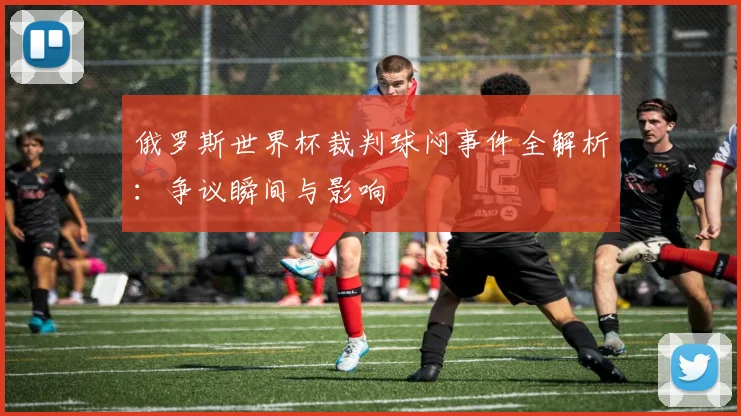 俄罗斯世界杯裁判球闷事件全解析：争议瞬间与影响