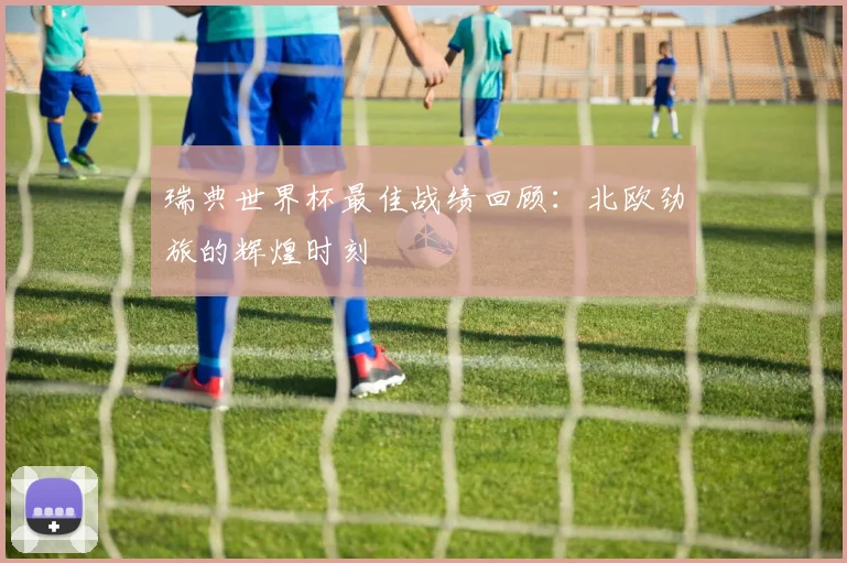 瑞典世界杯最佳战绩回顾：北欧劲旅的辉煌时刻