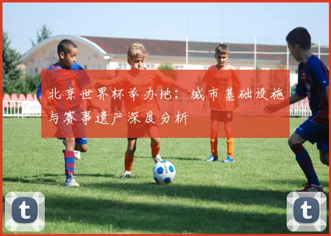 北京世界杯举办地：城市基础设施与赛事遗产深度分析