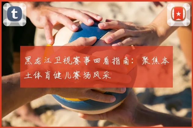 黑龙江卫视赛事回看指南:聚焦本土体育健儿赛场风采