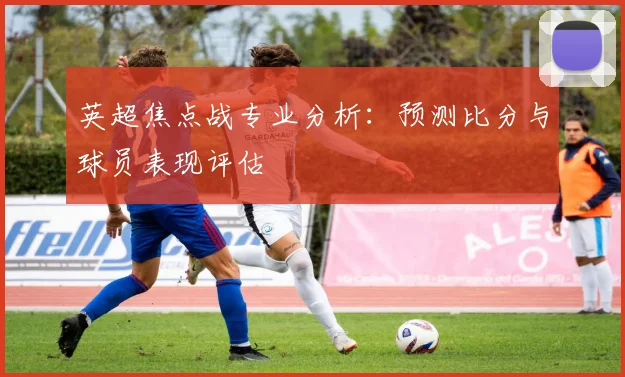 英超焦点战专业分析：预测比分与球员表现评估
