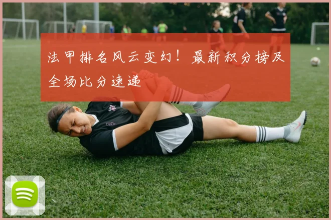 法甲排名风云变幻！最新积分榜及全场比分速递