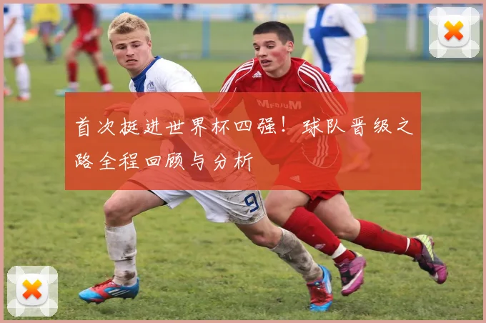 首次挺进世界杯四强！球队晋级之路全程回顾与分析