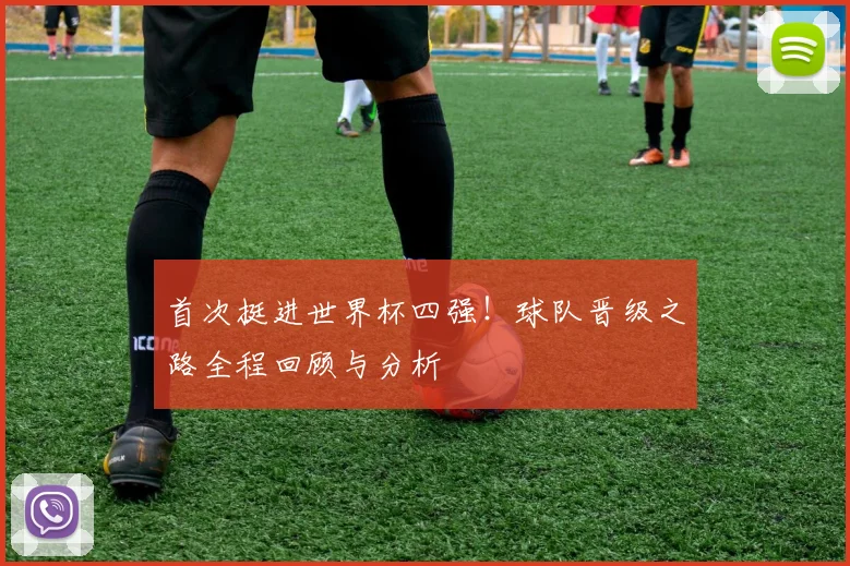 首次挺进世界杯四强！球队晋级之路全程回顾与分析