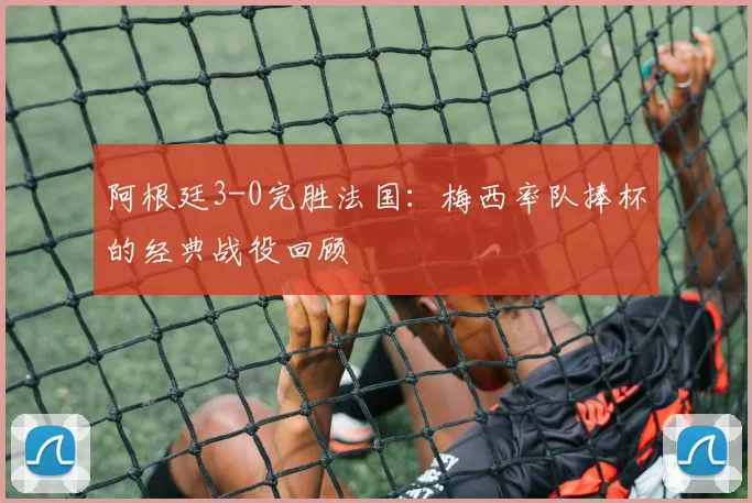 阿根廷3-0完胜法国:梅西率队捧杯的经典战役回顾