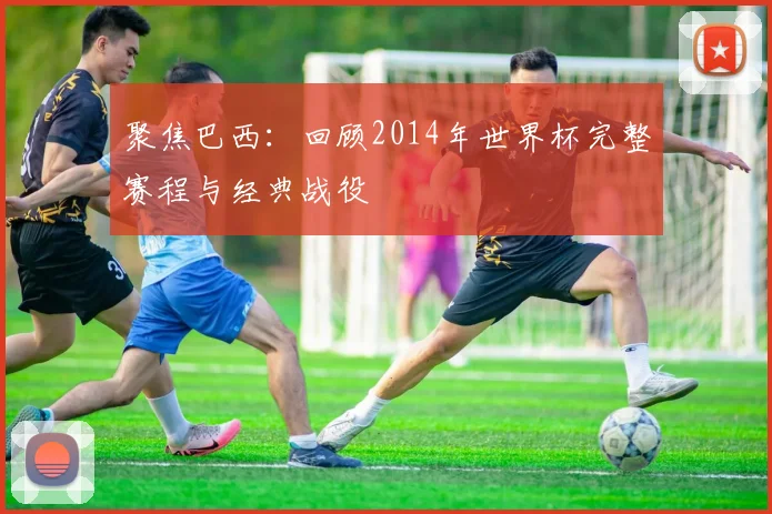 聚焦巴西：回顾2014年世界杯完整赛程与经典战役