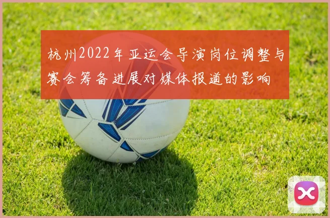 杭州2022年亚运会导演岗位调整与赛会筹备进展对媒体报道的影响