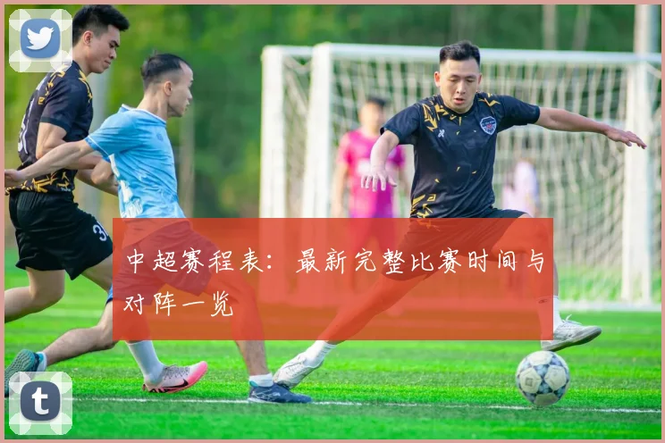 中超赛程表：最新完整比赛时间与对阵一览
