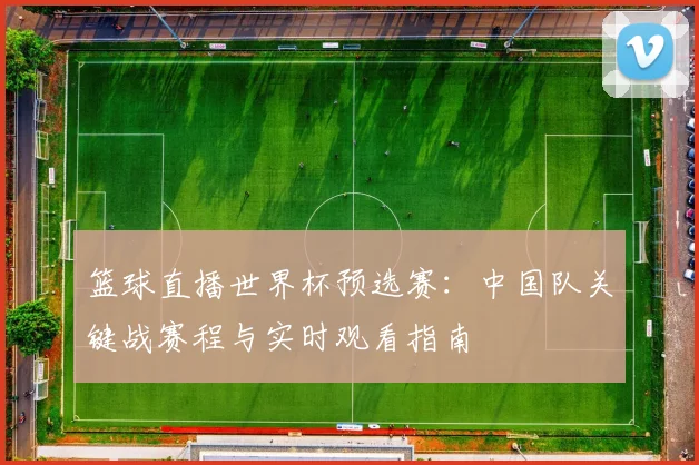 篮球直播世界杯预选赛：中国队关键战赛程与实时观看指南