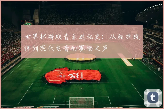 世界杯游戏音乐进化史：从经典旋律到现代电音的赛场之声