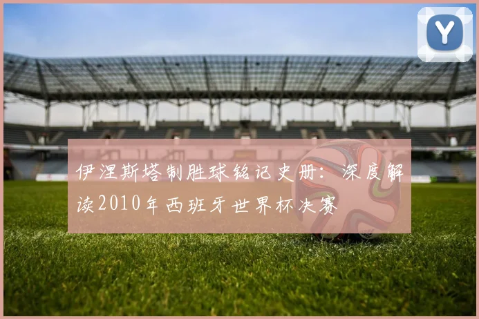 伊涅斯塔制胜球铭记史册：深度解读2010年西班牙世界杯决赛
