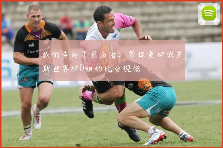 我们专访了亲历者：带你重回俄罗斯世界杯D组的比分现场
