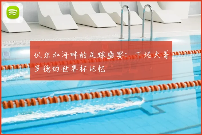 伏尔加河畔的足球盛宴：下诺夫哥罗德的世界杯记忆