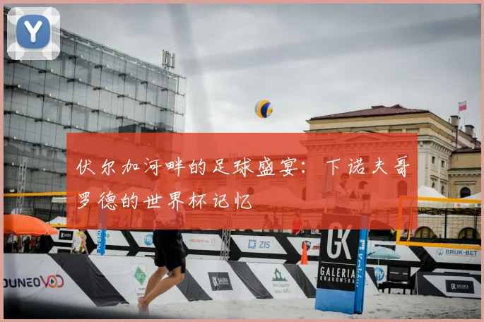 伏尔加河畔的足球盛宴：下诺夫哥罗德的世界杯记忆